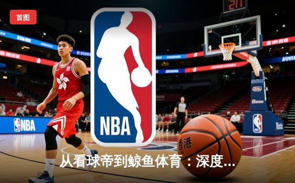 从看球帝到鲸鱼体育：深度解码下一代体育资讯平台的范式革新