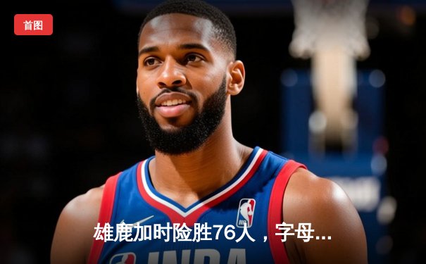 雄鹿加时险胜76人，字母哥32+11+7力压恩比德44分空砍