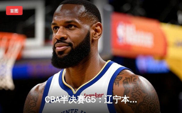 CBA半决赛G5：辽宁本钢加时逆转广东宏远 赵继伟33+9+6率队挺进总决赛