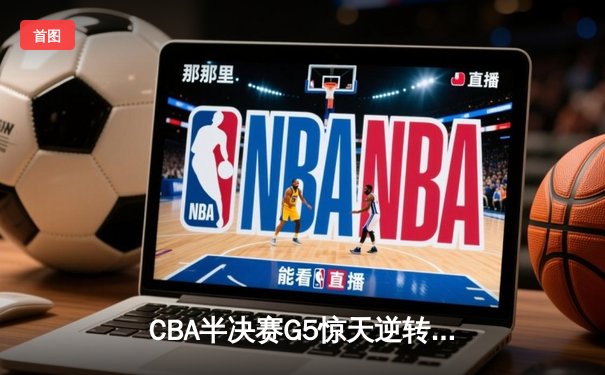 CBA半决赛G5惊天逆转！辽宁本钢加时险胜广东宏远晋级总决赛