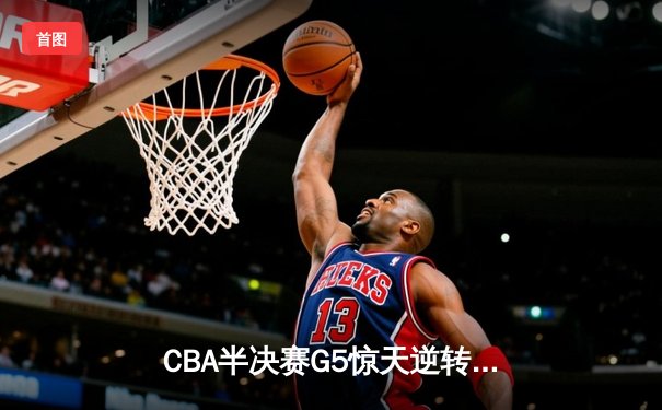 CBA半决赛G5惊天逆转！辽宁本钢加时险胜广东宏远晋级总决赛